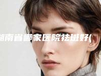湖南省哪家医院祛斑好(宁乡优依美美容诊所汇总口碑亲测分享)