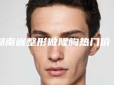 湖南省整形做隆胸热门价格表分享-湖南省整形做隆胸均价为38901元
