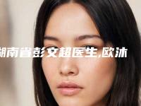 湖南省彭文超医生,欧沐杰医生口碑横评哪个好