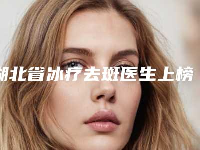 湖北省冰疗去斑医生上榜名单top10强最新排序公布-湖北省冰疗去斑整形医生