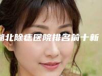 湖北除痣医院排名前十新鲜出炉!潜江蓝鸟医疗美容诊所等排行榜前四私立领衔!