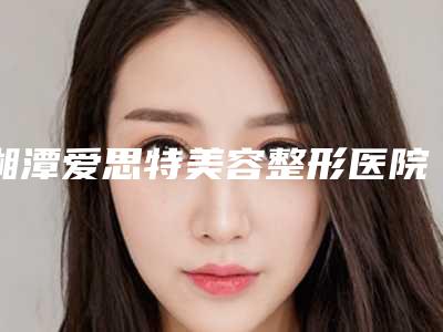 湘潭爱思特美容整形医院,湘潭容颜医疗美容门诊部实力pk大对比