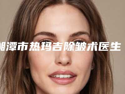 湘潭市热玛吉除皱术医生排名榜前十名惊艳亮相-罗皓平医生口碑技术双双在线