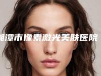 湘潭市像素激光美肤医院上榜名单综合实力前十强有哪家-湘潭科凡美医疗美容诊所获网友强赞