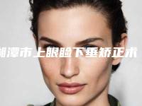 湘潭市上眼睑下垂矫正术整形医院排行前十佳攻略(湘潭爱思特医疗美容好还实惠)