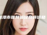 湘潭市推背拔罐刮痧价格(价目)2025,超值优惠项目公布-湘潭市中心医院烧伤创疡整形外科价格收费表