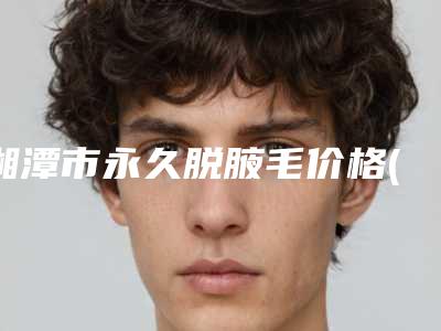 湘潭市永久脱腋毛价格(价目)热门项目一览-湘潭市永久脱腋毛医院术大概价格是多少