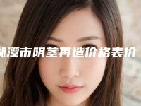 湘潭市阴茎再造价格表价目一览-湘潭市阴茎再造价格查询