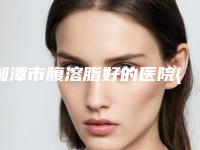 湘潭市腹溶脂好的医院(湘潭岳塘艾娅莉医疗美容优势尽显_各有千秋)