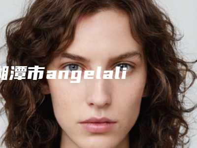 湘潭市angelalign时代天使牙套医生上榜清单综合实力哪个做的好-湘潭市angelalign时代天使牙套口腔医生