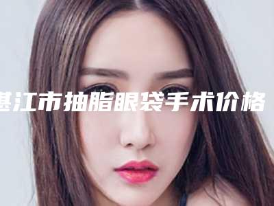 湛江市抽脂眼袋手术价格表(费用)有名参考(2025年均价为:5697元)