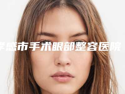 孝感市手术眼部整容医院排行top10强全新大盘点(孝感市手术眼部整容整形医院)