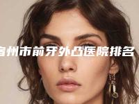 宿州市前牙外凸医院排名榜top10强标准发布（宿州张磊口腔专科门诊口腔价格超实惠）