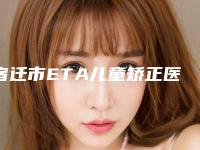 宿迁市ETA儿童矫正医院综合实力十强口碑排行较好的是哪个(宿迁市ETA儿童矫正口腔医院等口碑实力-价格表)
