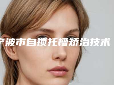 宁波市自锁托槽矫治技术排名榜前十强都是哪个-宁波市自锁托槽矫治技术口腔医生