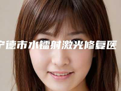 宁德市水镭射激光修复医生上榜清单前十强推荐榜单一览-宁德市水镭射激光修复口腔医生