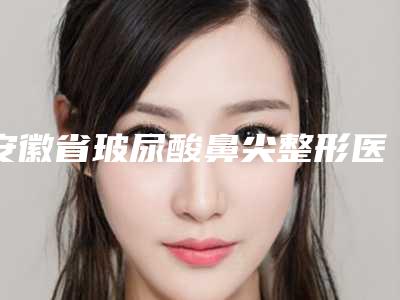 安徽省玻尿酸鼻尖整形医生在榜清单前十强名气医生推荐-兰石医生口碑实力均稳居前十