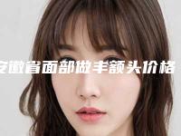 安徽省面部做丰额头价格表2025版上线-安徽省面部做丰额头花费价格是多少