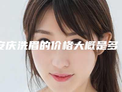安庆洗眉的价格大概是多少(安庆洗眉手术价格受什么影响)