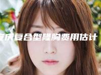 安庆复合型隆胸费用估计多少呢(安庆复合型隆胸手术价格详细介绍)