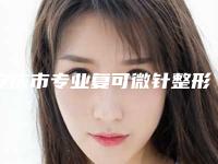安庆市专业复可微针整形医院(安庆星之地整形美容医院看排名榜中相互比拼)