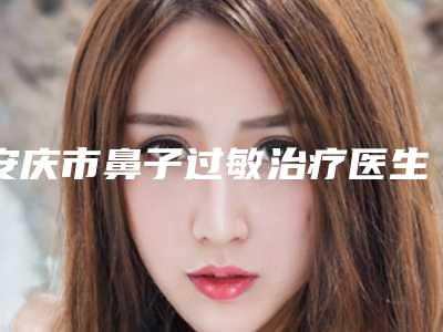 安庆市鼻子过敏治疗医生排行榜前十攻略（康学培医生特色风格任选泽）