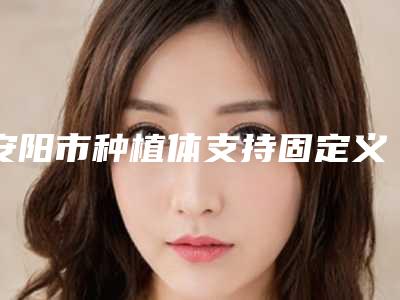 安阳市种植体支持固定义齿医生在榜清单前十强名气推荐-安阳市种植体支持固定义齿口腔医生