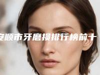 安顺市牙磨损排行榜前十强口碑解读-安顺市牙磨损口腔医生
