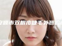 安顺市双眼皮睫毛外翘价格表(费用)2025热门项目-安顺市双眼皮睫毛外翘价格行情