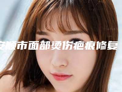 安顺市面部烫伤疤痕修复医生在榜名单个个医生口碑佳-安顺市面部烫伤疤痕修复整形医生