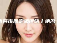 宜昌市固定桥医院上榜名单前十名汇总盘点(宜昌市固定桥口腔医院潜力股专家汇聚于此)