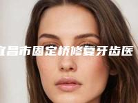宜昌市固定桥修复牙齿医生排行榜top10综合名单盘点-宜昌市固定桥修复牙齿口腔医生