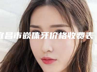宜昌市嵌体牙价格收费表,知名专家坐诊-宜昌市嵌体牙价格