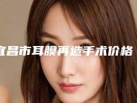 宜昌市耳膜再造手术价格表(费用)口碑专家2025公布-宜昌市耳膜再造手术整形手术价格是多少
