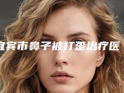 宜宾市鼻子被打歪治疗医院在榜名单前十强公立私立盘点-宜宾市鼻子被打歪治疗整形医院