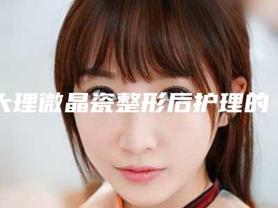 大理微晶瓷整形后护理的几个细节