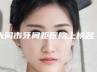 大同市牙间距医院上榜名单全市10强机构横评(大同市牙间距口腔医院实力不相上下)