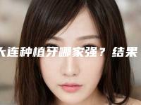 大连种植牙哪家强？结果公布！便宜又好的十家信誉好医院，大连泰康拜博口腔医院斩获第一，成为当地主力军！