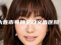 大连市可摘全口义齿医院排行榜十强实力深扒（大连市可摘全口义齿口腔医院是人气高的）
