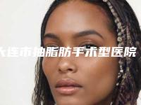 大连市抽脂肪手术型医院哪里好(大连市抽脂肪手术医院在榜清单前九_知名医院均上榜)