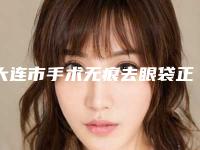 大连市手术无痕去眼袋正规医院的排名-大连大学附属新华医院整形外科分析哪个效果更好