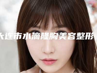 大连市水滴隆胸美容整形价格表一览(10月-4月均价为:35193元)