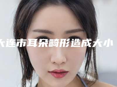 大连市耳朵畸形造成大小脸全新价格表大揭底-均价耳朵畸形造成大小脸23697元