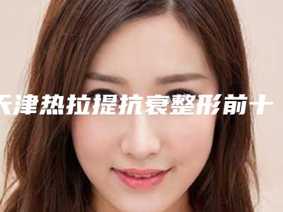 天津热拉提抗衰整形前十医院[天津热拉提抗衰整形前十医院排名]