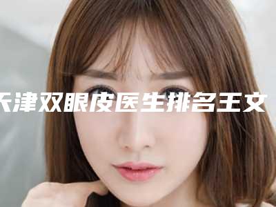 天津双眼皮医生排名王文迪姚庆君程定闫腾元等,口碑评价