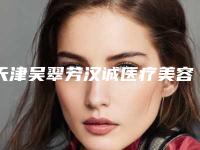 天津吴翠芳汉诚医疗美容诊所价格收费表2025版正式发布附隆胸内窥镜双平面手术案例