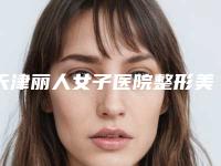 天津丽人女子医院整形美容中心,天津美博尔医疗美容诊所口碑价格大PK