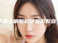 天津上眼睑松弛整形整容医院排名前五有哪些,天津医疗美容医院专家挂号难吗