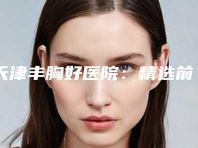 天津丰胸好医院:精选前三甲扁平丰胸机构排行榜!