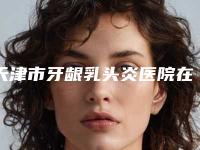 天津市牙龈乳头炎医院在榜名单top10强名单已确定（天津市牙龈乳头炎口腔医院网友力推）